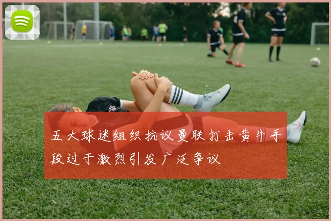 五大球迷组织抗议曼联打击黄牛手段过于激烈引发广泛争议