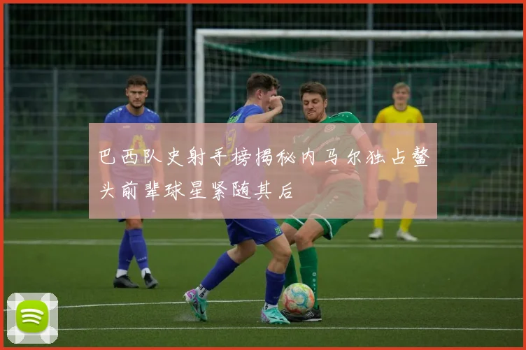巴西队史射手榜揭秘内马尔独占鳌头前辈球星紧随其后