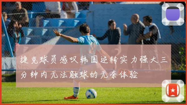 捷克球员感叹韩国逆转实力强大三分钟内无法触球的无奈体验