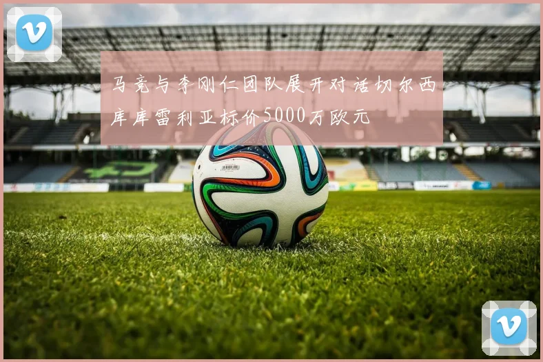 马竞与李刚仁团队展开对话切尔西库库雷利亚标价5000万欧元