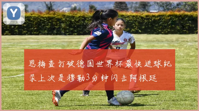 恩梅查打破德国世界杯最快进球纪录上次是穆勒3分钟闪击阿根廷