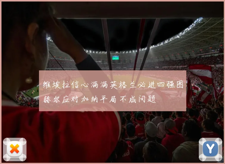 维埃拉信心满满英格兰必进四强图赫尔应对加纳平局不成问题