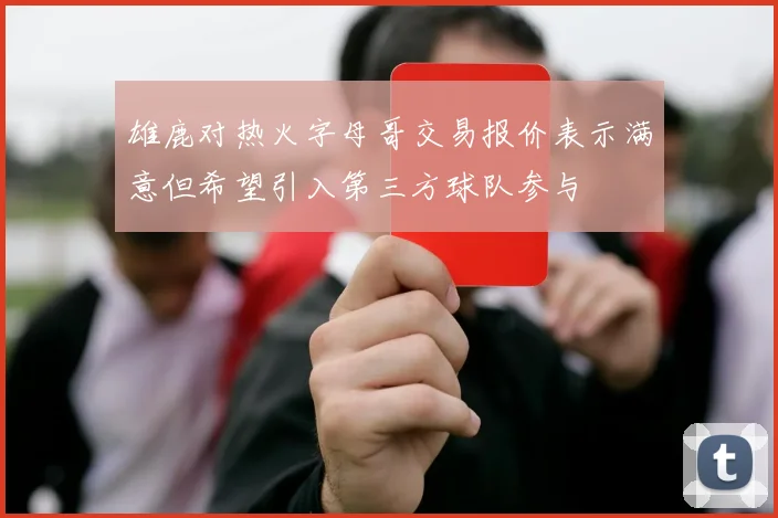 雄鹿对热火字母哥交易报价表示满意但希望引入第三方球队参与