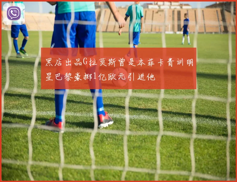 黑店出品G拉莫斯曾是本菲卡青训明星巴黎豪掷1亿欧元引进他