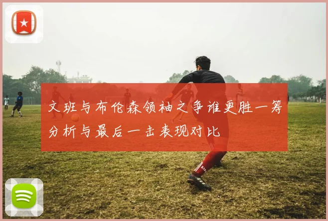 文班与布伦森领袖之争谁更胜一筹分析与最后一击表现对比