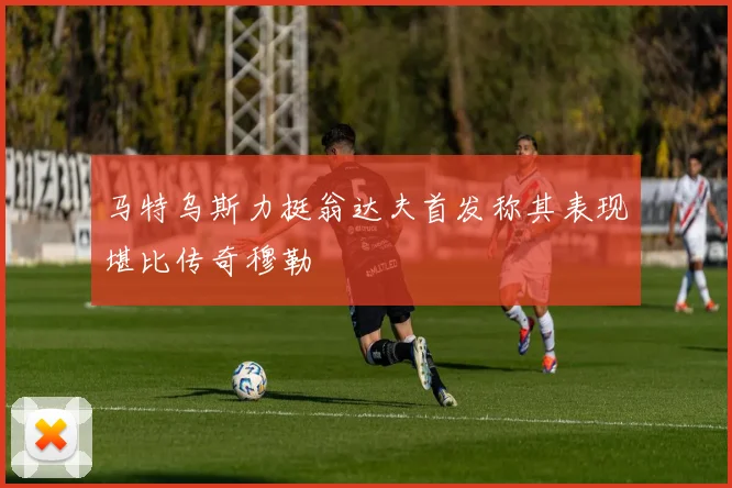 马特乌斯力挺翁达夫首发称其表现堪比传奇穆勒