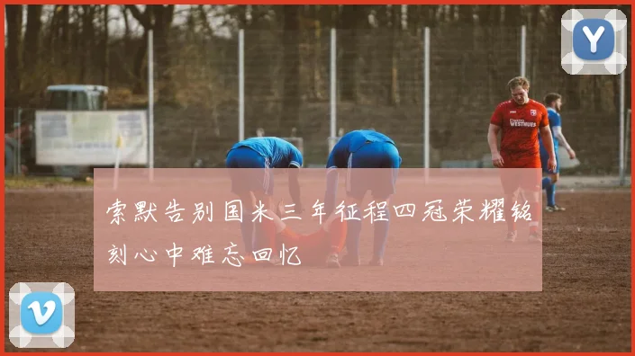 索默告别国米三年征程四冠荣耀铭刻心中难忘回忆