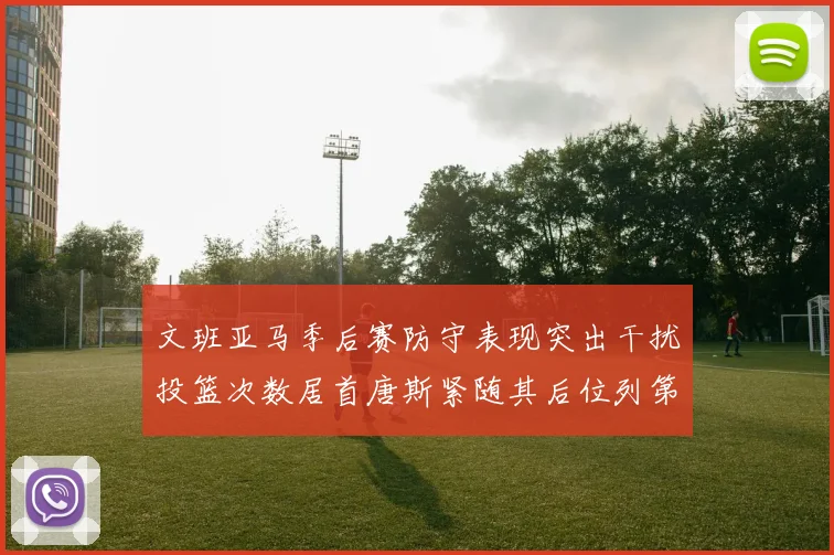 文班亚马季后赛防守表现突出干扰投篮次数居首唐斯紧随其后位列第五