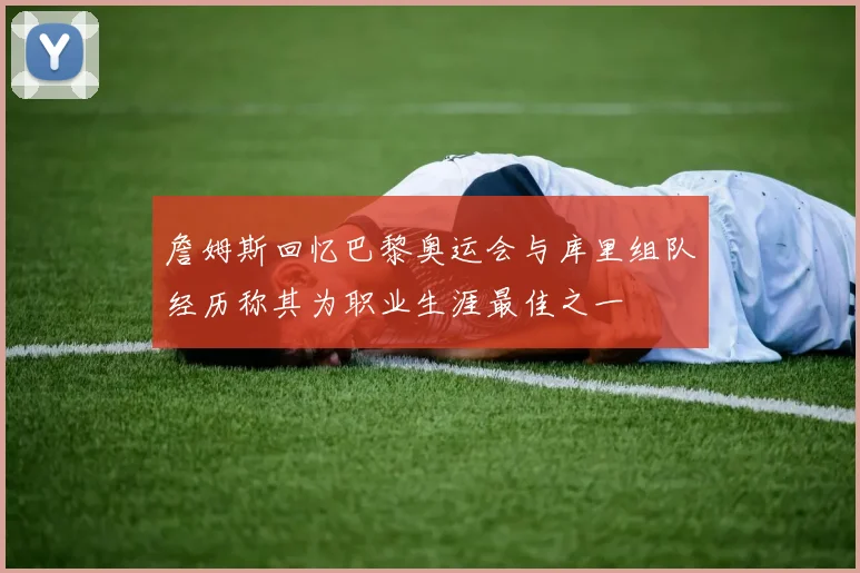 詹姆斯回忆巴黎奥运会与库里组队经历称其为职业生涯最佳之一