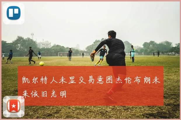 凯尔特人未显交易意图杰伦布朗未来依旧光明