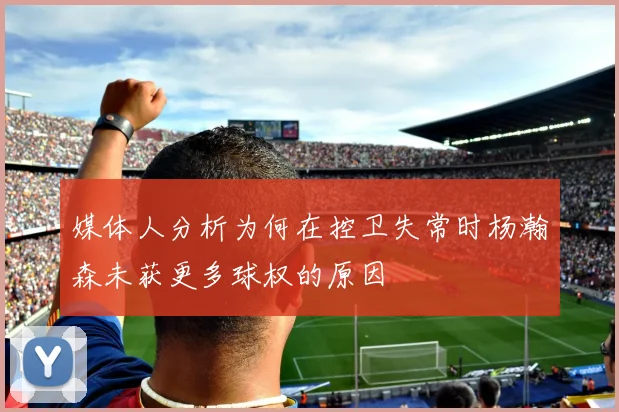 媒体人分析为何在控卫失常时杨瀚森未获更多球权的原因
