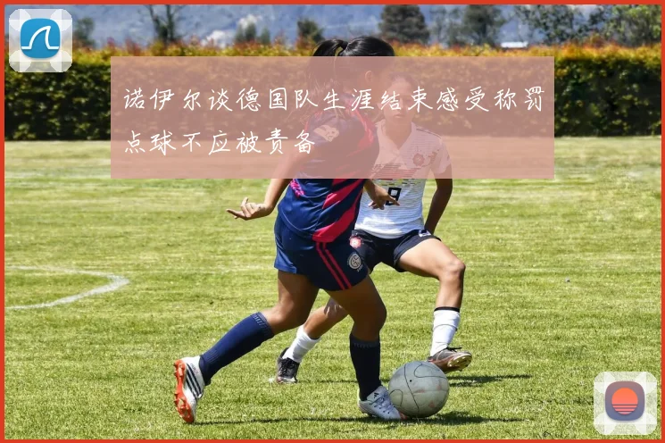诺伊尔谈德国队生涯结束感受称罚点球不应被责备