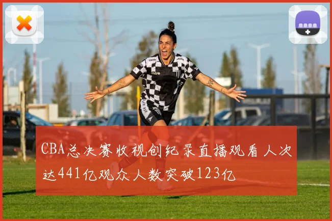 CBA总决赛收视创纪录直播观看人次达441亿观众人数突破123亿