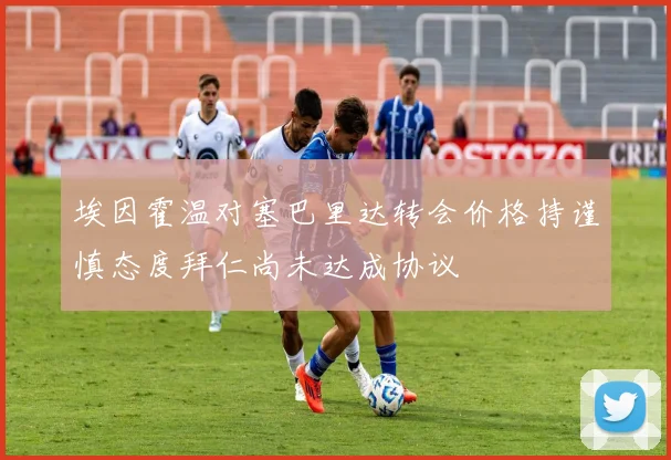 埃因霍温对塞巴里达转会价格持谨慎态度拜仁尚未达成协议