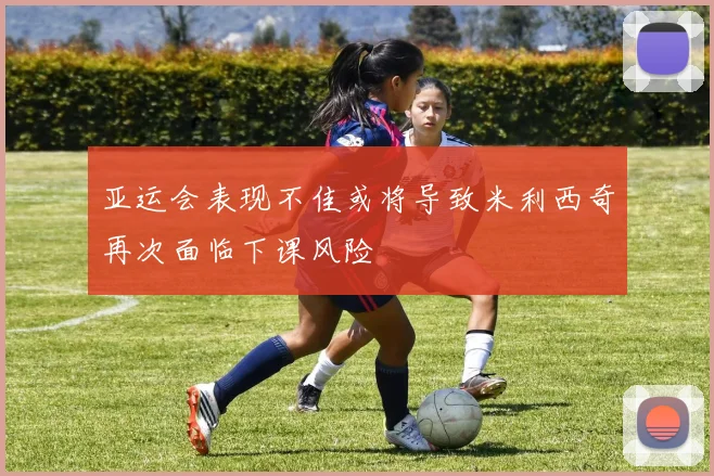 亚运会表现不佳或将导致米利西奇再次面临下课风险