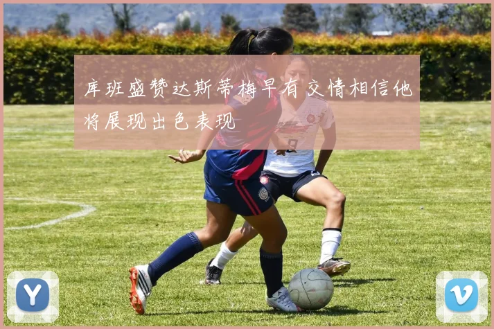 库班盛赞达斯蒂梅早有交情相信他将展现出色表现