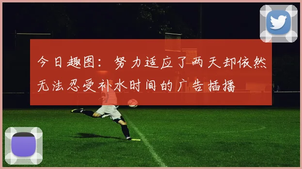 今日趣图：努力适应了两天却依然无法忍受补水时间的广告插播